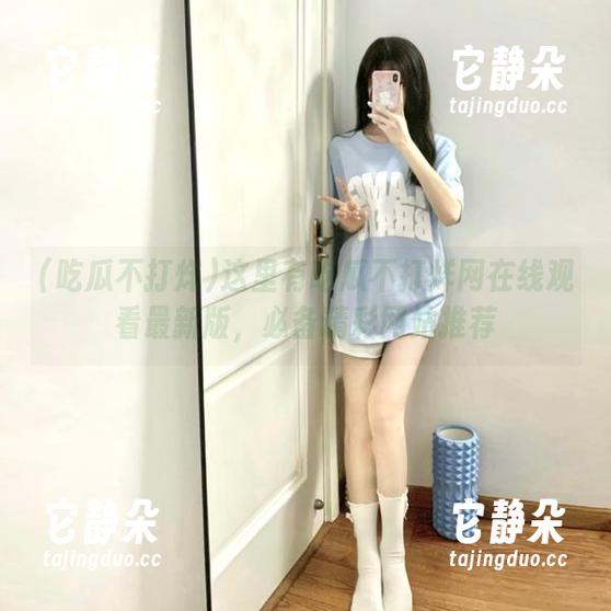 吃瓜不打烊 这里有吃瓜不打烊网在线观看最新版,必备精彩网站推荐