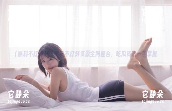 51黑料不打烊资源全网整合，吃瓜资讯一手掌握